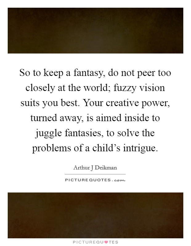 So to keep a fantasy, do not peer too closely at the world; fuzzy vision suits you best. Your creative power, turned away, is aimed inside to juggle fantasies, to solve the problems of a child's intrigue Picture Quote #1