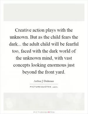 Creative action plays with the unknown. But as the child fears the dark... the adult child will be fearful too, faced with the dark world of the unknown mind, with vast concepts looking enormous just beyond the front yard Picture Quote #1