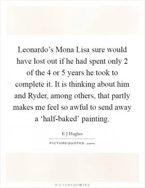 Leonardo’s Mona Lisa sure would have lost out if he had spent only 2 of the 4 or 5 years he took to complete it. It is thinking about him and Ryder, among others, that partly makes me feel so awful to send away a ‘half-baked’ painting Picture Quote #1