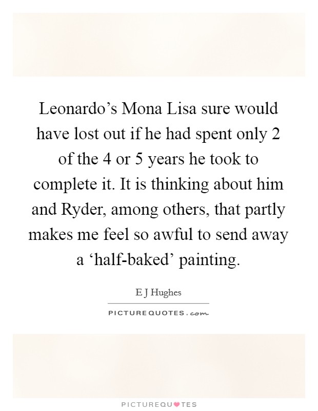 Leonardo's Mona Lisa sure would have lost out if he had spent only 2 of the 4 or 5 years he took to complete it. It is thinking about him and Ryder, among others, that partly makes me feel so awful to send away a ‘half-baked' painting Picture Quote #1