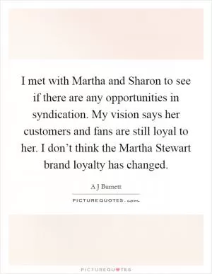 I met with Martha and Sharon to see if there are any opportunities in syndication. My vision says her customers and fans are still loyal to her. I don’t think the Martha Stewart brand loyalty has changed Picture Quote #1