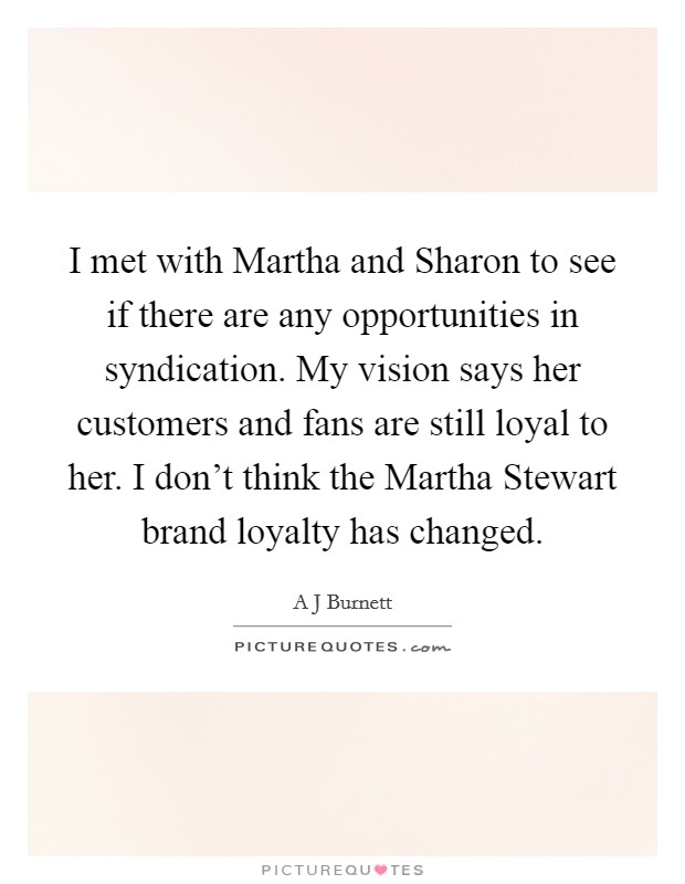 I met with Martha and Sharon to see if there are any opportunities in syndication. My vision says her customers and fans are still loyal to her. I don't think the Martha Stewart brand loyalty has changed Picture Quote #1