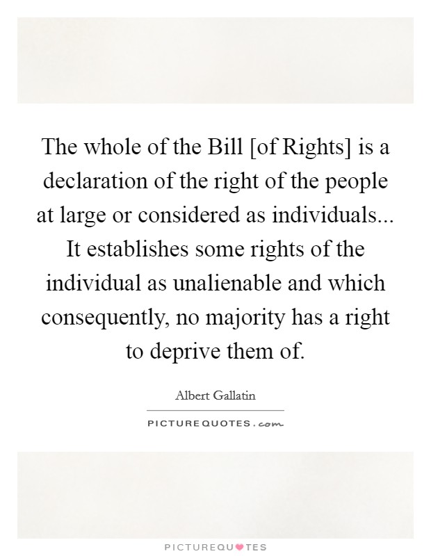 The whole of the Bill [of Rights] is a declaration of the right of the people at large or considered as individuals... It establishes some rights of the individual as unalienable and which consequently, no majority has a right to deprive them of Picture Quote #1