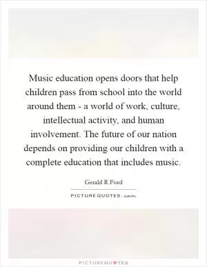Music education opens doors that help children pass from school into the world around them - a world of work, culture, intellectual activity, and human involvement. The future of our nation depends on providing our children with a complete education that includes music Picture Quote #1