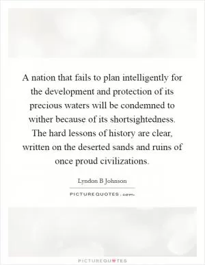 A nation that fails to plan intelligently for the development and protection of its precious waters will be condemned to wither because of its shortsightedness. The hard lessons of history are clear, written on the deserted sands and ruins of once proud civilizations Picture Quote #1