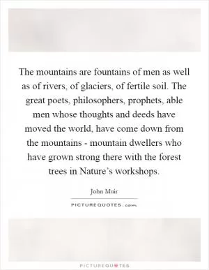 The mountains are fountains of men as well as of rivers, of glaciers, of fertile soil. The great poets, philosophers, prophets, able men whose thoughts and deeds have moved the world, have come down from the mountains - mountain dwellers who have grown strong there with the forest trees in Nature’s workshops Picture Quote #1