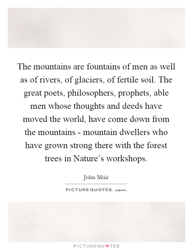 The mountains are fountains of men as well as of rivers, of glaciers, of fertile soil. The great poets, philosophers, prophets, able men whose thoughts and deeds have moved the world, have come down from the mountains - mountain dwellers who have grown strong there with the forest trees in Nature's workshops Picture Quote #1