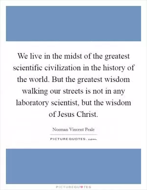 We live in the midst of the greatest scientific civilization in the history of the world. But the greatest wisdom walking our streets is not in any laboratory scientist, but the wisdom of Jesus Christ Picture Quote #1
