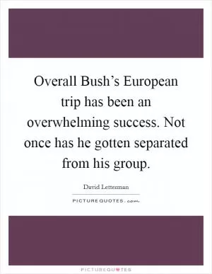 Overall Bush’s European trip has been an overwhelming success. Not once has he gotten separated from his group Picture Quote #1