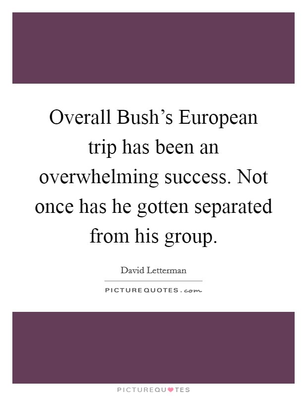 Overall Bush's European trip has been an overwhelming success. Not once has he gotten separated from his group Picture Quote #1