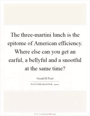 The three-martini lunch is the epitome of American efficiency. Where else can you get an earful, a bellyful and a snootful at the same time? Picture Quote #1