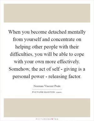 When you become detached mentally from yourself and concentrate on helping other people with their difficulties, you will be able to cope with your own more effectively. Somehow, the act of self - giving is a personal power - releasing factor Picture Quote #1