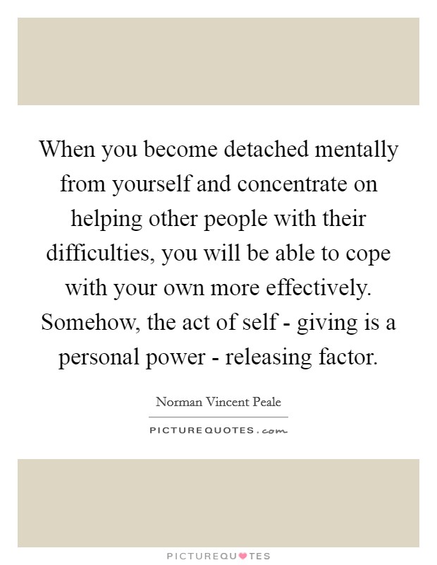 When you become detached mentally from yourself and concentrate on helping other people with their difficulties, you will be able to cope with your own more effectively. Somehow, the act of self - giving is a personal power - releasing factor Picture Quote #1