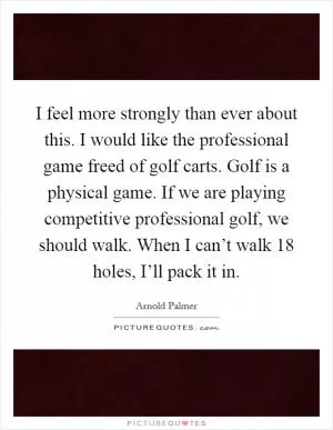 I feel more strongly than ever about this. I would like the professional game freed of golf carts. Golf is a physical game. If we are playing competitive professional golf, we should walk. When I can’t walk 18 holes, I’ll pack it in Picture Quote #1