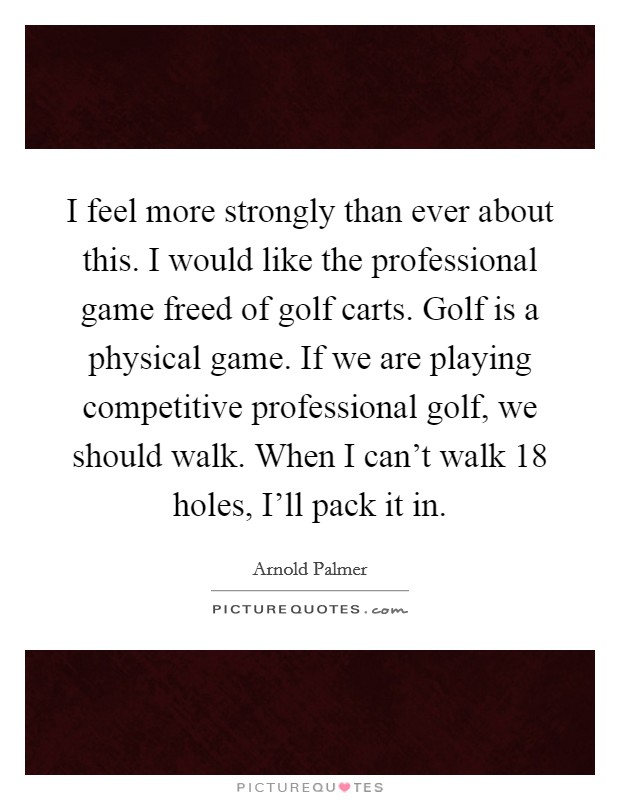I feel more strongly than ever about this. I would like the professional game freed of golf carts. Golf is a physical game. If we are playing competitive professional golf, we should walk. When I can't walk 18 holes, I'll pack it in Picture Quote #1