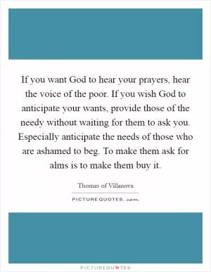 If you want God to hear your prayers, hear the voice of the poor. If you wish God to anticipate your wants, provide those of the needy without waiting for them to ask you. Especially anticipate the needs of those who are ashamed to beg. To make them ask for alms is to make them buy it Picture Quote #1