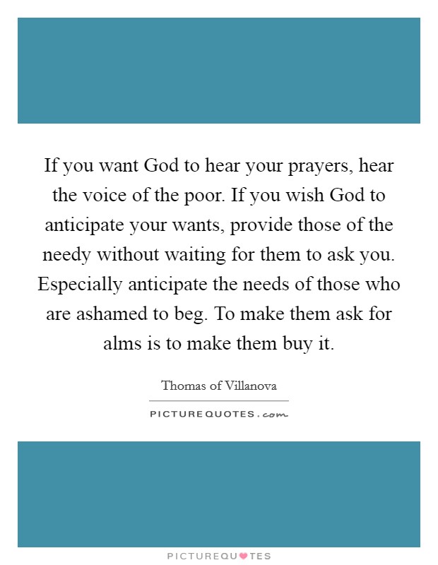 If you want God to hear your prayers, hear the voice of the poor. If you wish God to anticipate your wants, provide those of the needy without waiting for them to ask you. Especially anticipate the needs of those who are ashamed to beg. To make them ask for alms is to make them buy it Picture Quote #1