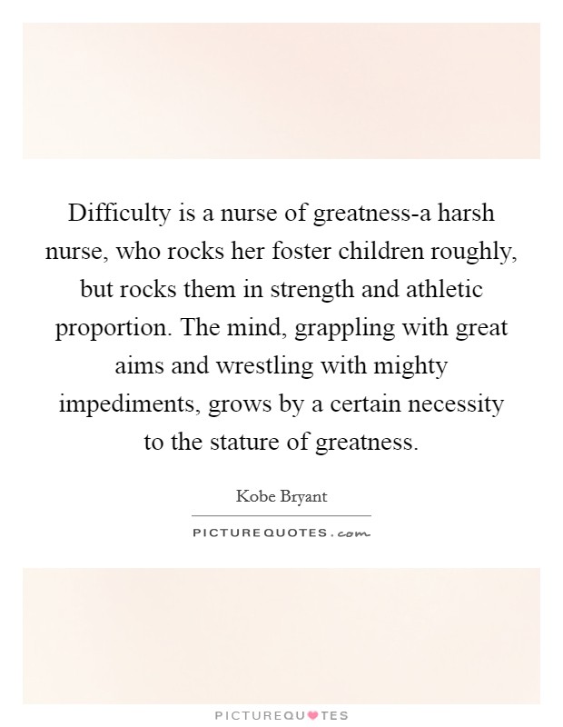Difficulty is a nurse of greatness-a harsh nurse, who rocks her foster children roughly, but rocks them in strength and athletic proportion. The mind, grappling with great aims and wrestling with mighty impediments, grows by a certain necessity to the stature of greatness Picture Quote #1