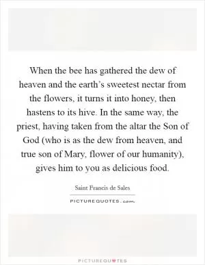 When the bee has gathered the dew of heaven and the earth’s sweetest nectar from the flowers, it turns it into honey, then hastens to its hive. In the same way, the priest, having taken from the altar the Son of God (who is as the dew from heaven, and true son of Mary, flower of our humanity), gives him to you as delicious food Picture Quote #1