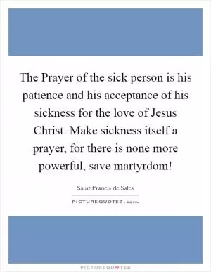 The Prayer of the sick person is his patience and his acceptance of his sickness for the love of Jesus Christ. Make sickness itself a prayer, for there is none more powerful, save martyrdom! Picture Quote #1