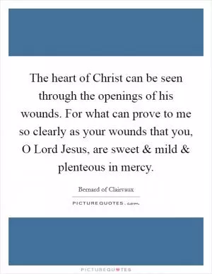The heart of Christ can be seen through the openings of his wounds. For what can prove to me so clearly as your wounds that you, O Lord Jesus, are sweet and mild and plenteous in mercy Picture Quote #1