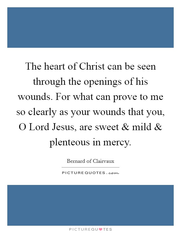 The heart of Christ can be seen through the openings of his wounds. For what can prove to me so clearly as your wounds that you, O Lord Jesus, are sweet and mild and plenteous in mercy Picture Quote #1