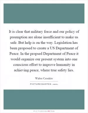 It is clear that military force and our policy of preemption are alone insufficient to make us safe. But help is on the way. Legislation has been proposed to create a US Department of Peace. In the propsed Department of Peace it would organize our present system into one conscious effort to improve humanity in achieving peace, where true safety lies Picture Quote #1