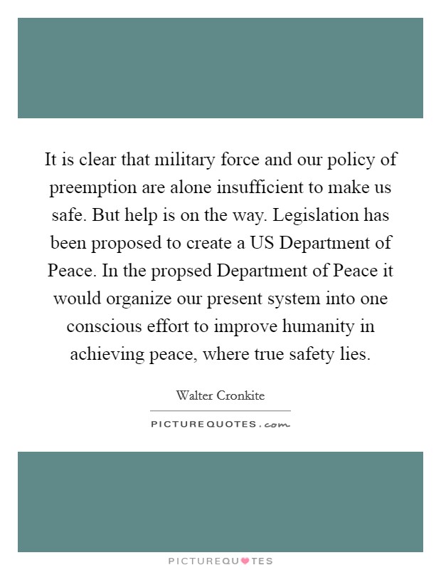 It is clear that military force and our policy of preemption are alone insufficient to make us safe. But help is on the way. Legislation has been proposed to create a US Department of Peace. In the propsed Department of Peace it would organize our present system into one conscious effort to improve humanity in achieving peace, where true safety lies Picture Quote #1