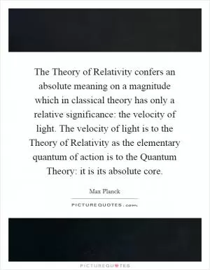 The Theory of Relativity confers an absolute meaning on a magnitude which in classical theory has only a relative significance: the velocity of light. The velocity of light is to the Theory of Relativity as the elementary quantum of action is to the Quantum Theory: it is its absolute core Picture Quote #1