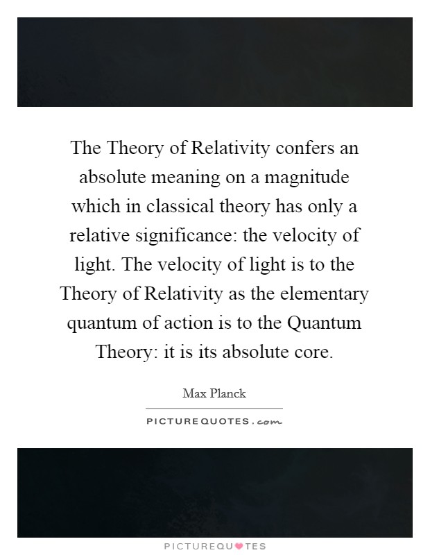 The Theory of Relativity confers an absolute meaning on a magnitude which in classical theory has only a relative significance: the velocity of light. The velocity of light is to the Theory of Relativity as the elementary quantum of action is to the Quantum Theory: it is its absolute core Picture Quote #1