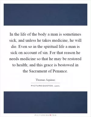 In the life of the body a man is sometimes sick, and unless he takes medicine, he will die. Even so in the spiritual life a man is sick on account of sin. For that reason he needs medicine so that he may be restored to health; and this grace is bestowed in the Sacrament of Penance Picture Quote #1