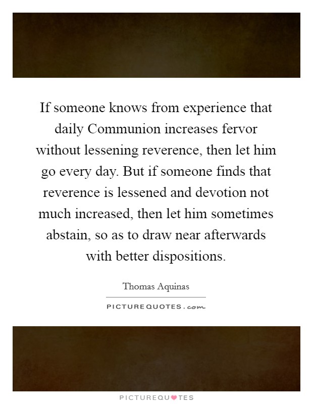If someone knows from experience that daily Communion increases fervor without lessening reverence, then let him go every day. But if someone finds that reverence is lessened and devotion not much increased, then let him sometimes abstain, so as to draw near afterwards with better dispositions Picture Quote #1