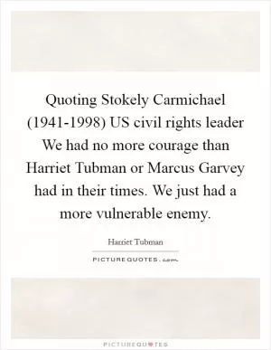Quoting Stokely Carmichael (1941-1998) US civil rights leader We had no more courage than Harriet Tubman or Marcus Garvey had in their times. We just had a more vulnerable enemy Picture Quote #1