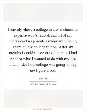 I naively chose a college that was almost as expensive as Stanford, and all of my working-class parents savings were being spent on my college tuition. After six months I couldn’t see the value in it. I had no idea what I wanted to do with my life and no idea how college was going to help me figure it out Picture Quote #1