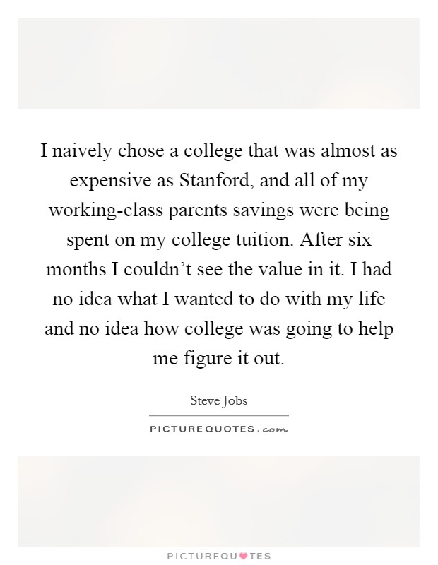 I naively chose a college that was almost as expensive as Stanford, and all of my working-class parents savings were being spent on my college tuition. After six months I couldn't see the value in it. I had no idea what I wanted to do with my life and no idea how college was going to help me figure it out Picture Quote #1
