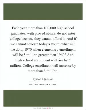 Each year more than 100,000 high school graduates, with proved ability, do not enter college because they cannot afford it. And if we cannot educate today’s youth, what will we do in 1970 when elementary enrollment will be 5 million greater than 1960? And high school enrollment will rise by 5 million. College enrollment will increase by more than 3 million Picture Quote #1