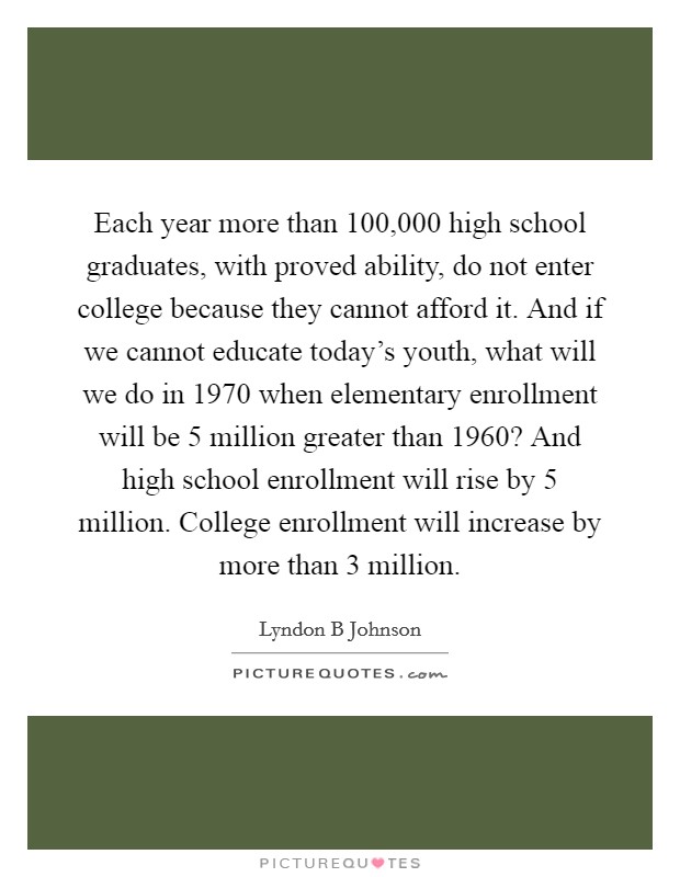 Each year more than 100,000 high school graduates, with proved ability, do not enter college because they cannot afford it. And if we cannot educate today's youth, what will we do in 1970 when elementary enrollment will be 5 million greater than 1960? And high school enrollment will rise by 5 million. College enrollment will increase by more than 3 million Picture Quote #1