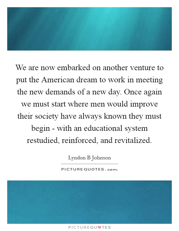 We are now embarked on another venture to put the American dream to work in meeting the new demands of a new day. Once again we must start where men would improve their society have always known they must begin - with an educational system restudied, reinforced, and revitalized Picture Quote #1