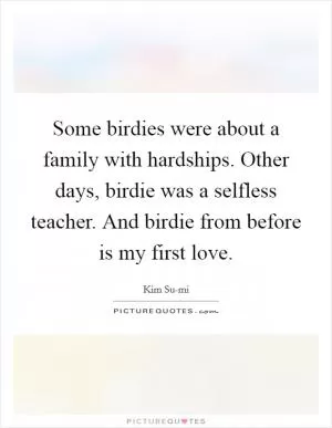 Some birdies were about a family with hardships. Other days, birdie was a selfless teacher. And birdie from before is my first love Picture Quote #1