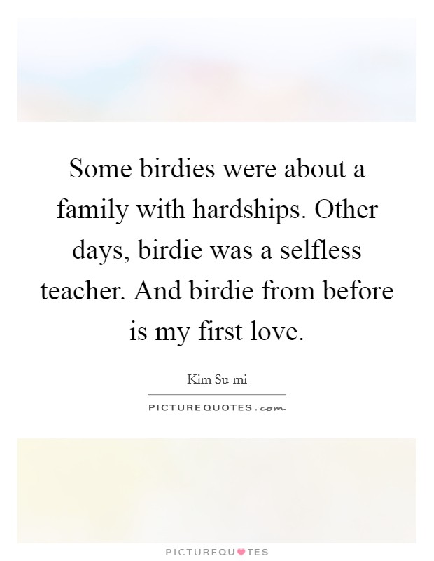 Some birdies were about a family with hardships. Other days, birdie was a selfless teacher. And birdie from before is my first love Picture Quote #1