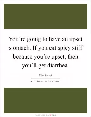 You’re going to have an upset stomach. If you eat spicy stiff because you’re upset, then you’ll get diarrhea Picture Quote #1