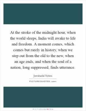 At the stroke of the midnight hour, when the world sleeps, India will awake to life and freedom. A moment comes, which comes but rarely in history, when we step out from the old to the new, when an age ends, and when the soul of a nation, long suppressed, finds utterance Picture Quote #1