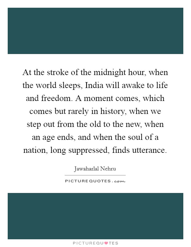 At the stroke of the midnight hour, when the world sleeps, India will awake to life and freedom. A moment comes, which comes but rarely in history, when we step out from the old to the new, when an age ends, and when the soul of a nation, long suppressed, finds utterance Picture Quote #1