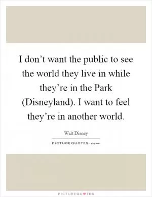 I don’t want the public to see the world they live in while they’re in the Park (Disneyland). I want to feel they’re in another world Picture Quote #1