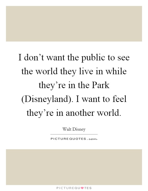I don't want the public to see the world they live in while they're in the Park (Disneyland). I want to feel they're in another world Picture Quote #1