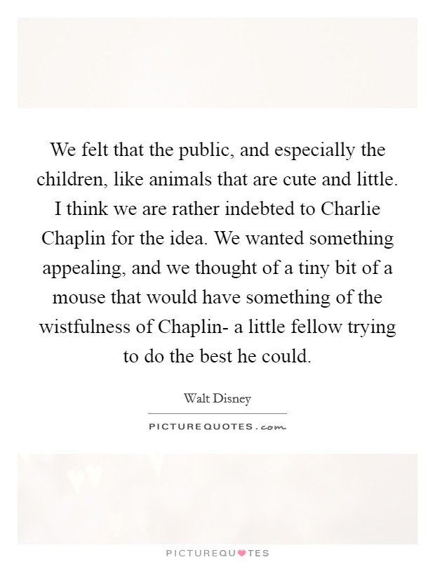 We felt that the public, and especially the children, like animals that are cute and little. I think we are rather indebted to Charlie Chaplin for the idea. We wanted something appealing, and we thought of a tiny bit of a mouse that would have something of the wistfulness of Chaplin- a little fellow trying to do the best he could Picture Quote #1