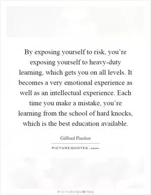 By exposing yourself to risk, you’re exposing yourself to heavy-duty learning, which gets you on all levels. It becomes a very emotional experience as well as an intellectual experience. Each time you make a mistake, you’re learning from the school of hard knocks, which is the best education available Picture Quote #1