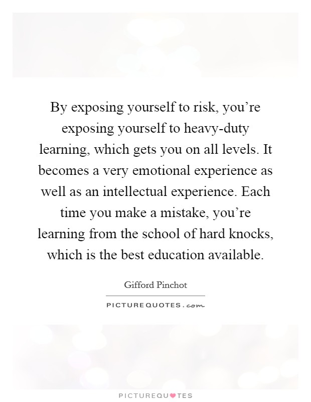 By exposing yourself to risk, you're exposing yourself to heavy-duty learning, which gets you on all levels. It becomes a very emotional experience as well as an intellectual experience. Each time you make a mistake, you're learning from the school of hard knocks, which is the best education available Picture Quote #1