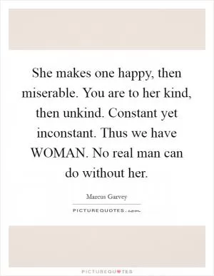 She makes one happy, then miserable. You are to her kind, then unkind. Constant yet inconstant. Thus we have WOMAN. No real man can do without her Picture Quote #1