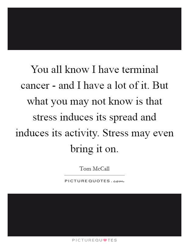 You all know I have terminal cancer - and I have a lot of it. But what you may not know is that stress induces its spread and induces its activity. Stress may even bring it on Picture Quote #1